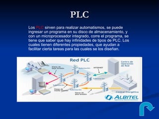 PLC Los  PLC  sirven para realizar automatismos, se puede ingresar un programa en su disco de almacenamiento, y con un microprocesador integrado, corre el programa, se tiene que saber que hay infinidades de tipos de PLC. Los cuales tienen diferentes propiedades, que ayudan a facilitar cierta tareas para las cuales se los diseñan.  