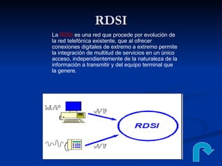 RDSI La  RDSI  es una red que procede por evolución de la red telefónica existente, que al ofrecer conexiones digitales de extremo a extremo permite la integración de multitud de servicios en un único acceso, independientemente de la naturaleza de la información a transmitir y del equipo terminal que la genere.  