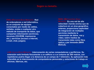 Según su tamaño. PAN: (P ersonal  Á rea  N etwork):  Red de ordenadores o red informática, es un conjunto de equipos conectados por medio de cables, señales, ondas o cualquier otro método de transporte de datos, que compartan información (archivos), recursos (CD-ROM, impresoras etc.), servicios (acceso a internet, e-mail, chat, juegos). LAN: (L ocal  Á rea  N etwork):   interconexión de varias computadoras y periféricos. Su extensión está limitada físicamente a un edificio o a un entorno de 200 metros, con repetidores podría llegar a la distancia de un campo de 1 kilómetro. Su aplicación más extendida es la interconexión de computadoras personales y estaciones de trabajo en oficinas, fábricas, etc. MAN: (M etropolitan  A rea  N etwork):   Es una red de alta velocidad ( banda ancha) que da cobertura en un área geográfica extensa, proporciona capacidad de integración de múltiples servicios mediante la transmisión de datos, voz y vídeo, sobre medios de transmisión tales como fibra óptica y par trenzado (MAN BUCLE). 
