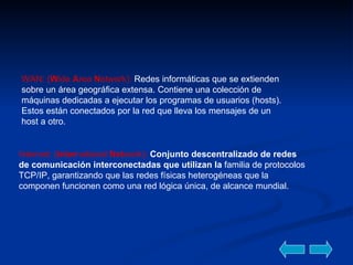 WAN: ( W ide  A rea  N etwork):  Redes informáticas que se extienden sobre un área geográfica extensa. Contiene una colección de máquinas dedicadas a ejecutar los programas de usuarios (hosts). Estos están conectados por la red que lleva los mensajes de un host a otro.  Internet :  ( Inter national  Net work):  Conjunto descentralizado de redes de comunicación interconectadas que utilizan la  familia de protocolos TCP/IP, garantizando que las redes físicas heterogéneas que la componen funcionen como una red lógica única, de alcance mundial. 