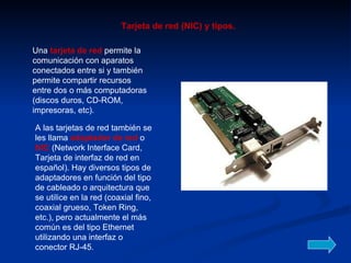 Una  tarjeta de red  permite la comunicación con aparatos conectados entre si y también permite compartir recursos entre dos o más computadoras (discos duros, CD-ROM, impresoras, etc).  A las tarjetas de red también se les llama  adaptador de red  o  NIC  (Network Interface Card, Tarjeta de interfaz de red en español). Hay diversos tipos de adaptadores en función del tipo de cableado o arquitectura que se utilice en la red (coaxial fino, coaxial grueso, Token Ring, etc.), pero actualmente el más común es del tipo Ethernet utilizando una interfaz o conector RJ-45.  Tarjeta de red (NIC) y tipos. 