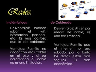 Inalámbricas              de Cableado
  Desventajas: Pueden      Desventajas: Al ser por
  robar     el    wifi,    medio de cable, es
  infomacion personal,     una red limitada.
  etc. Es mas costosa
  que la de cableado.
                           Ventajas: Permite que
  Ventajas: Permite no     el internet no sea
  andar con esos cables    robado, por lo tanto
  en el piso y al ser      los datos están mas
  inalámbrica el cable     seguros.    Es    mas
  no es una limitación.    económica.
 