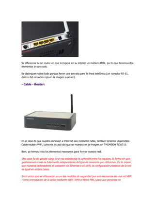 Se diferencia de un router en que incorpora en su interior un módem ADSL, por lo que tenemos dos
elementos en uno solo.

Se distinguen sobre todo porque llevan una entrada para la línea telefónica (un conector RJ-11,
dentro del recuadro rojo en la imagen superior).

- Cable - Router:




En el caso de que nuestra conexión a Internet sea mediante cable, también tenemos disponibles
Cable-routers WiFi, como es el caso del que se muestra en la imagen, un THOMSON TCW710.

Bien, ya hemos visto los elementos necesarios para formar nuestra red.

Una cosa ha de quedar clara. Una vez establecida la conexión entre los equipos, la forma en que
gestionamos la red es totalmente independiente del tipo de conexión que utilicemos. Da lo mismo
que nuestros ordenadores se conecten vía Ethernet o vía Wifi, la configuración posterior de la red
es igual en ambos casos.

En lo único que se diferencian es en las medidas de seguridad que son necesarias en una red Wifi
(como encriptación de la señal mediante WEP, WPA o filtros MAC) para que personas no
 
