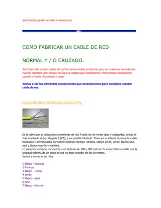 autorizadas puedan acceder a nuestra red.




COMO FABRICAR UN CABLE DE RED

NORMAL Y / O CRUZADO.
En el mercado existen cables de red de varias medida ya hechos, pero en ocasiones necesitamos
hacerlo nosotros, bien porque no haya la medida que necesitamos o bien porque necesitemos
pasarlo a través de paredes y tubos.

Vamos a ver los diferentes componentes que necesitaremos para hacernos nuestro
cable de red.




CABLE DE RED TRENZADO (CABLE UTP)




Es el cable que se utiliza para conexiones de red. Puede ser de varios tipos y categorías, siendo el
mas empleado el de categoría 5 (C5), a ser posible blindado. Tiene en su interior 4 pares de cables
trenzados y diferenciados por colores (blanco naranja, naranja, blanco verde, verde, blanco azul,
azul y blanco marrón y marrón).
Lo podemos comprar por metros o en bobinas de 100 y 300 metros. Es importante recordar que la
longitud máxima de un cable de red no debe exceder de los 90 metros.
Vamos a numerar los hilos:

1   Blanco –   Naranja
2   Naranja
3   Blanco –   verde
4   Verde
5   Blanco –   Azul
6   Azul
7   Blanco –   Marrón
 
