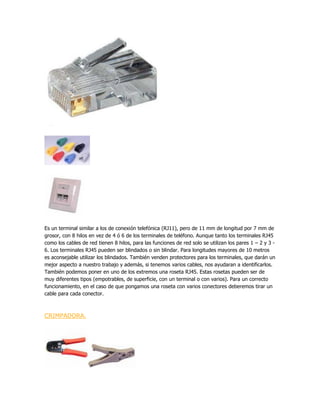 Es un terminal similar a los de conexión telefónica (RJ11), pero de 11 mm de longitud por 7 mm de
grosor, con 8 hilos en vez de 4 ó 6 de los terminales de teléfono. Aunque tanto los terminales RJ45
como los cables de red tienen 8 hilos, para las funciones de red solo se utilizan los pares 1 – 2 y 3 -
6. Los terminales RJ45 pueden ser blindados o sin blindar. Para longitudes mayores de 10 metros
es aconsejable utilizar los blindados. También venden protectores para los terminales, que darán un
mejor aspecto a nuestro trabajo y además, si tenemos varios cables, nos ayudaran a identificarlos.
También podemos poner en uno de los extremos una roseta RJ45. Estas rosetas pueden ser de
muy diferentes tipos (empotrables, de superficie, con un terminal o con varios). Para un correcto
funcionamiento, en el caso de que pongamos una roseta con varios conectores deberemos tirar un
cable para cada conector.



CRIMPADORA.
 
