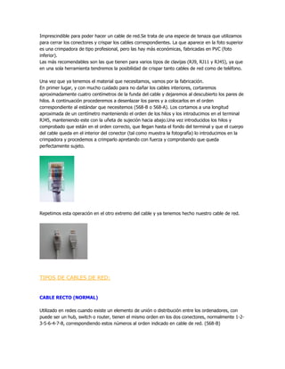 Imprescindible para poder hacer un cable de red.Se trata de una especie de tenaza que utilizamos
para cerrar los conectores y crispar los cables correspondientes. La que aparece en la foto superior
es una crimpadora de tipo profesional, pero las hay más económicas, fabricadas en PVC (foto
inferior).
Las más recomendables son las que tienen para varios tipos de clavijas (RJ9, RJ11 y RJ45), ya que
en una sola herramienta tendremos la posibilidad de crispar tanto cables de red como de teléfono.

Una vez que ya tenemos el material que necesitamos, vamos por la fabricación.
En primer lugar, y con mucho cuidado para no dañar los cables interiores, cortaremos
aproximadamente cuatro centímetros de la funda del cable y dejaremos al descubierto los pares de
hilos. A continuación procederemos a desenlazar los pares y a colocarlos en el orden
correspondiente al estándar que necesitemos (568-B o 568-A). Los cortamos a una longitud
aproximada de un centímetro manteniendo el orden de los hilos y los introducimos en el terminal
RJ45, manteniendo este con la uñeta de sujeción hacia abajo.Una vez introducidos los hilos y
comprobado que están en el orden correcto, que llegan hasta el fondo del terminal y que el cuerpo
del cable queda en el interior del conector (tal como muestra la fotografía) lo introducimos en la
crimpadora y procedemos a crimparlo apretando con fuerza y comprobando que queda
perfectamente sujeto.




Repetimos esta operación en el otro extremo del cable y ya tenemos hecho nuestro cable de red.




TIPOS DE CABLES DE RED:


CABLE RECTO (NORMAL)

Utilizado en redes cuando existe un elemento de unión o distribución entre los ordenadores, con
puede ser un hub, switch o router, tienen el mismo orden en los dos conectores, normalmente 1-2-
3-5-6-4-7-8, correspondiendo estos números al orden indicado en cable de red. (568-B)
 
