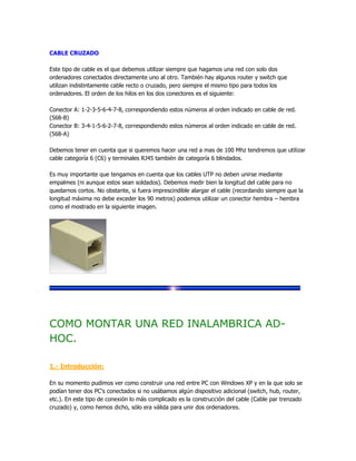 CABLE CRUZADO

Este tipo de cable es el que debemos utilizar siempre que hagamos una red con solo dos
ordenadores conectados directamente uno al otro. También hay algunos router y switch que
utilizan indistintamente cable recto o cruzado, pero siempre el mismo tipo para todos los
ordenadores. El orden de los hilos en los dos conectores es el siguiente:

Conector A: 1-2-3-5-6-4-7-8, correspondiendo estos números al orden indicado en cable de red.
(568-B)
Conector B: 3-4-1-5-6-2-7-8, correspondiendo estos números al orden indicado en cable de red.
(568-A)

Debemos tener en cuenta que si queremos hacer una red a mas de 100 Mhz tendremos que utilizar
cable categoría 6 (C6) y terminales RJ45 también de categoría 6 blindados.

Es muy importante que tengamos en cuenta que los cables UTP no deben unirse mediante
empalmes (ni aunque estos sean soldados). Debemos medir bien la longitud del cable para no
quedarnos cortos. No obstante, si fuera imprescindible alargar el cable (recordando siempre que la
longitud máxima no debe exceder los 90 metros) podemos utilizar un conector hembra – hembra
como el mostrado en la siguiente imagen.




COMO MONTAR UNA RED INALAMBRICA AD-
HOC.

1.- Introducción:

En su momento pudimos ver como construir una red entre PC con Windows XP y en la que solo se
podían tener dos PC's conectados si no usábamos algún dispositivo adicional (switch, hub, router,
etc.). En este tipo de conexión lo más complicado es la construcción del cable (Cable par trenzado
cruzado) y, como hemos dicho, sólo era válida para unir dos ordenadores.
 