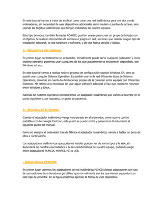 En este tutorial vamos a tratar de explicar como crear una red inalámbrica para unir dos o más
ordenadores, sin necesidad de usar dispositivos adicionales como routers o puntos de acceso, sino
usando las tarjetas inalámbricas que tengan instaladas los propios equipos.

Este tipo de redes, también llamadas AD-HOC, podrían usarse para crear un grupo de trabajo con
el objetivo de realizar intercambio de archivos o juegos en red, sin tener que realizar ningún tipo de
instalación adicional, ya sea hardware o software, y de una forma sencilla y rápida.

2.- Requisitos del sistema:

En primer lugar necesitaremos un ordenador. Inicialmente puede servir cualquier ordenador y como
sistema operativo podemos usar cualquiera de los que actualmente se encuentran disponibles, sea
Windows o Linux.

En este tutorial vamos a realizar todo el proceso de configuración usando Windows XP, pero se
puede usar cualquier Sistema Operativo. Es posible usar en la red diferentes tipos de Sistema
Operativos, teniendo en cuenta las limitaciones propias de la conexión entre equipos con diferentes
Sistemas. Me refiero a la necesidad de usar algún software adicional si hay que compartir recursos
entre Windows y Linux.

Además del Sistema Operativo necesitaremos un adaptador inalámbrico que vamos a describir en el
punto siguiente y, por supuesto, un poco de paciencia.



3.- Elección de la tarjeta:

Cuando el adaptador inalámbrico venga incorporado en el ordenador, como ocurre con los
portátiles con tecnología Centrino, este punto se puede omitir y pasaremos directamente al
siguiente punto del manual.

Como no siempre el ordenador trae de fábrica el adaptador inalámbrico, vamos a hablar un poco de
ellos a continuación

Los adaptadores inalámbricos que podemos instalar pueden ser de varios tipos y la elección
dependerá de nuestras necesidades y de las características de nuestro equipo, pudiendo elegir
entre adaptadores PCMCIA, miniPCI, PCI o USB.



- Adaptadores PCMCIA:

En primer lugar veremos los adaptadores de red inalámbrica PCMCIA.Eestos adaptadores son casi
de uso exclusivo de ordenadores portátiles, que normalmente son los que vienen equipados con
este tipo de conector. En la figura podemos apreciar la forma de este dispositivo.
 