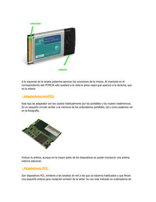 A la izquierda de la tarjeta podemos apreciar los conectores de la misma. Al insertarla en el
correspondiente slot PCMCIA sólo quedará a la vista la pieza negra que aparece a la derecha, que
es la antena


- Adaptadores miniPCI:

Este tipo de adaptador son los usados habitualmente por los portátiles y los routers inalámbricos.
Es un pequeño circuito similar a la memoria de los ordenadores portátiles, tal y como podemos ver
en la fotografía.




Incluye la antena, aunque en la mayor parte de los dispositivos se puede incorporar una antena
externa adicional.

- Adaptadores PCI:

Son dispositivos PCI, similares a las tarjetas de red a las que ya estamos habituados y que llevan
una pequeña antena para recepción-emisión de la señal. Su uso está indicado en ordenadores de
 