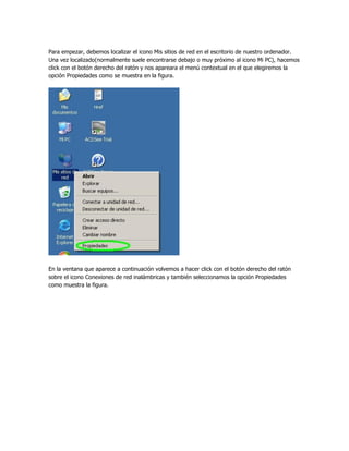 Para empezar, debemos localizar el icono Mis sitios de red en el escritorio de nuestro ordenador.
Una vez localizado(normalmente suele encontrarse debajo o muy próximo al icono Mi PC), hacemos
click con el botón derecho del ratón y nos apareara el menú contextual en el que elegiremos la
opción Propiedades como se muestra en la figura.




En la ventana que aparece a continuación volvemos a hacer click con el botón derecho del ratón
sobre el icono Conexiones de red inalámbricas y también seleccionamos la opción Propiedades
como muestra la figura.
 