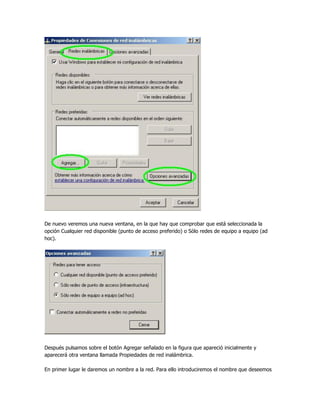 De nuevo veremos una nueva ventana, en la que hay que comprobar que está seleccionada la
opción Cualquier red disponible (punto de acceso preferido) o Sólo redes de equipo a equipo (ad
hoc).




Después pulsamos sobre el botón Agregar señalado en la figura que apareció inicialmente y
aparecerá otra ventana llamada Propiedades de red inalámbrica.

En primer lugar le daremos un nombre a la red. Para ello introduciremos el nombre que deseemos
 