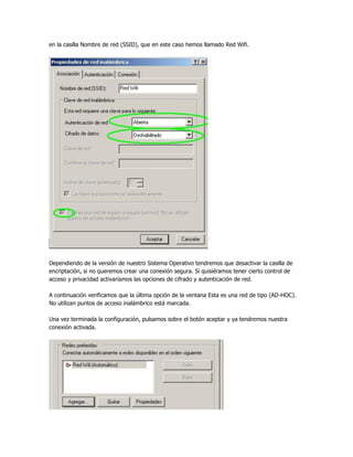 en la casilla Nombre de red (SSID), que en este caso hemos llamado Red Wifi.




Dependiendo de la versión de nuestro Sistema Operativo tendremos que desactivar la casilla de
encriptación, si no queremos crear una conexión segura. Si quisiéramos tener cierto control de
acceso y privacidad activaríamos las opciones de cifrado y autenticación de red.

A continuación verificamos que la última opción de la ventana Esta es una red de tipo (AD-HOC).
No utilizan puntos de acceso inalámbrico está marcada.

Una vez terminada la configuración, pulsamos sobre el botón aceptar y ya tendremos nuestra
conexión activada.
 