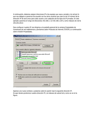 A continuación, debemos asignar direcciones IP a los equipos que vaya a acceder a la red por lo
que nos obligara a ponernos de acuerdo con los otros usuarios que usen la red. El número de la
dirección IP de será único para cada usuario y de cualquiera de los tipos de IP privadas. En este
ejemplo usaremos el rango de direcciones 192.168.1.1 al 192.168.1.254 y como máscara de red la
255.255.255.0

Para configurar nuestra IP nos dirigimos a la pestaña general de la ventana Propiedades de
Conexiones de red inalámbricas y pinchamos sobre Protocolo de Internet (TCP/IP) y a continuación
sobre el botón Propiedades.




Aparece una nueva ventana y pulsamos sobre la opción Usar la siguiente dirección IP.
Es aquí donde pondremos nuestra dirección IP y la máscara de subred tal y como se ve en la
figura.
 