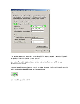 Una vez realizados todos estos pasos ya dispondremos de nuestra Red Wifi y podremos compartir
archivos, documentos y realizar trabajos en grupo.

Una vez configurada la red, se trabajará como se hace con cualquier otra red de las que
denominamos ''normales''.

Para ir incorporando equipos a la red, bastará con hacer doble clic con el botón izquierdo del ratón
sobre el icono de Redes inalámbricas de la barra de tareas




y aparecerá la siguiente ventana
 