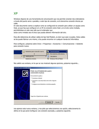 XP
Windows dispone de una herramienta de comunicación que nos permite conectar dos ordenadores
a través del puerto serie o paralelo, a este tipo de conexión, se le denomina conexión directa por
cable.
En este documento vamos a explicar como se configuraría la conexión para utilizar un equipo como
Host, ya que hay que configurar en un PC la conexión como Host y en el otro como invitado,
permitiéndose en este caso sólo que el ordenador que
actúe como invitado sea el único que pueda obtener información del otro.

Para ello deberemos de utilizar cables de tipo Null Modem, es decir que sean cruzados. Estos cables
se los puede fabricar uno mismo, o los puede encontrar en cualquier tienda de Informática.

Para configurar, pulsamos sobre Inicio > Programas > Accesorios > Comunicaciones > Asistente
para conexión nueva.




Nos saldrá una ventana, en la que se nos mostrará algunas opciones, pulsamos siguiente...




nos aparece esta nueva ventana, y nos pide que seleccionemos una opción, seleccionamos la
última en la que pone Configurar una conexión avanzada, y pulsamos siguiente.
 