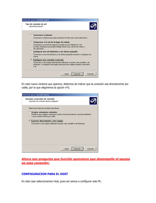 En esta nueva ventana que aparece, debemos de indicar que la conexión sea directamente por
cable, por lo que elegiremos la opción nº2.




Ahora nos pregunta que función queremos que desempeñe el equipo
en esta conexión:


CONFIGURACION PARA EL HOST

En este caso seleccionamos Host, pues así vamos a configurar este PC.
 