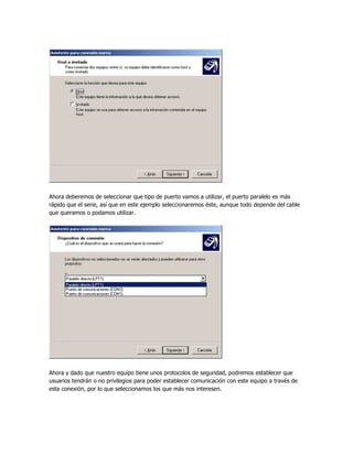 Ahora deberemos de seleccionar que tipo de puerto vamos a utilizar, el puerto paralelo es más
rápido que el serie, así que en este ejemplo seleccionaremos éste, aunque todo depende del cable
que queramos o podamos utilizar.




Ahora y dado que nuestro equipo tiene unos protocolos de seguridad, podremos establecer que
usuarios tendrán o no privilegios para poder establecer comunicación con este equipo a través de
esta conexión, por lo que seleccionamos los que más nos interesen.
 