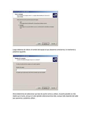 Luego debemos de indicar el nombre del equipo al que deseamos conectarnos, lo insertamos y
pulsamos siguiente.




Ahora deberemos de seleccionar que tipo de puerto vamos a utilizar, el puerto paralelo es más
rápido que el serie, así que en este ejemplo seleccionaremos éste, aunque todo depende del cable
que queramos o podamos utilizar.
 