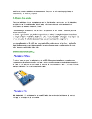 Además del Sistema Operativo necesitaremos un adaptador de red que nos proporcione la
conectividad y un poco de paciencia.

3.- Elección de la tarjeta:

Cuando el adaptador de red venga incorporado en el ordenador, como ocurre con los portátiles y
ordenadores de sobremesa de los últimos años, este punto se puede omitir y pasaremos
directamente al siguiente punto del tutorial.

Como no siempre el ordenador trae de fábrica el adaptador de red, vamos a hablar un poco de
ellos a continuación.
En primer lugar tenemos que plantear la posibilidad de instalar un adaptador de red para cable o
un adaptador de red inalámbrico. Podríamos optar por alguno de fibra óptica pero dado el poco uso
a nivel doméstico de este tipo de dispositivos, nos centraremos en los dos primeros

Los adaptadores de red de cable que podemos instalar pueden ser de varios tipos y la elección
dependerá de nuestras necesidades y de las características de nuestro equipo, pudiendo elegir
entre adaptadores PCMCIA, PCI o USB.

Adaptadpres Ethernet (RJ45):

- Adaptadores PCMCIA:

En primer lugar veremos los adaptadores de red PCMCIA, estos adaptadores, son casi de uso
exclusivo de ordenadores portátiles, que son los que normalmente vienen equipados con este tipo
de conector. En la figura podemos apreciar la forma de este dispositivo y la boca o puerto ethernet
donde conectaremos el cable con terminador RJ45.




- Adaptadores PCI:

Son dispositivos PCI, similares a las tarjetas PCI a las que ya estamos habituados. Su uso esta
indicado en ordenadores de sobremesa.
 