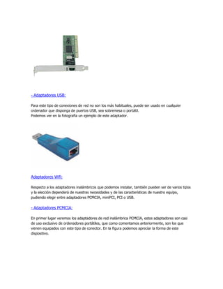 - Adaptadores USB:

Para este tipo de conexiones de red no son los más habituales, puede ser usado en cualquier
ordenador que disponga de puertos USB, sea sobremesa o portátil.
Podemos ver en la fotografía un ejemplo de este adaptador.




Adaptadores Wifi:

Respecto a los adaptadores inalámbricos que podemos instalar, también pueden ser de varios tipos
y la elección dependerá de nuestras necesidades y de las características de nuestro equipo,
pudiendo elegir entre adaptadores PCMCIA, miniPCI, PCI o USB.

- Adaptadores PCMCIA:

En primer lugar veremos los adaptadores de red inalámbrica PCMCIA, estos adaptadores son casi
de uso exclusivo de ordenadores portátiles, que como comentamos anteriormente, son los que
vienen equipados con este tipo de conector. En la figura podemos apreciar la forma de este
dispositivo.
 