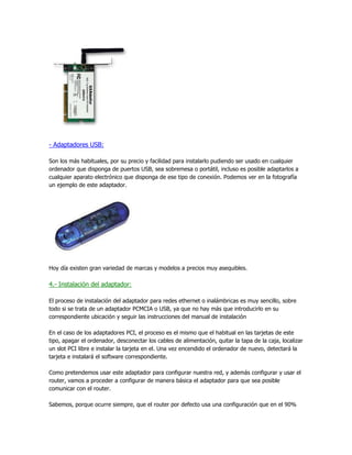- Adaptadores USB:

Son los más habituales, por su precio y facilidad para instalarlo pudiendo ser usado en cualquier
ordenador que disponga de puertos USB, sea sobremesa o portátil, incluso es posible adaptarlos a
cualquier aparato electrónico que disponga de ese tipo de conexión. Podemos ver en la fotografía
un ejemplo de este adaptador.




Hoy día existen gran variedad de marcas y modelos a precios muy asequibles.

4.- Instalación del adaptador:

El proceso de instalación del adaptador para redes ethernet o inalámbricas es muy sencillo, sobre
todo si se trata de un adaptador PCMCIA o USB, ya que no hay más que introducirlo en su
correspondiente ubicación y seguir las instrucciones del manual de instalación

En el caso de los adaptadores PCI, el proceso es el mismo que el habitual en las tarjetas de este
tipo, apagar el ordenador, desconectar los cables de alimentación, quitar la tapa de la caja, localizar
un slot PCI libre e instalar la tarjeta en el. Una vez encendido el ordenador de nuevo, detectará la
tarjeta e instalará el software correspondiente.

Como pretendemos usar este adaptador para configurar nuestra red, y además configurar y usar el
router, vamos a proceder a configurar de manera básica el adaptador para que sea posible
comunicar con el router.

Sabemos, porque ocurre siempre, que el router por defecto usa una configuración que en el 90%
 