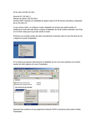 de los casos coincide con esta:

Dirección IP: 192.168.1.1
Máscara de subred: 255.255.255.0
Servidor DHCP: Activado con posibilidad de asignar hasta 32 IP de manera automática, empezando
por la 192.168.1.33

Lo que vamos a hacer, es configurar nuestro adaptador de red para que pueda acceder sin
problemas al router para ello Vamos a asignar al adaptador de red de nuestro ordenador una IP fija
con el mismo rango que la que está usando el router.

Pinchamos con el botón auxiliar del ratón (normalmente el derecho) sobre el icono Mis sitios de red
y elegimos la opción Propiedades.




En la ventana que aparece seleccionamos el adaptador de red y de nuevo pulsando con el botón
auxiliar del ratón elegimos de nuevo Propiedades.




Aparecerá otra ventana en la que elegiremos Protocolo TCP/IP y pinchamos ahora sobre el botón
Propiedades.
 