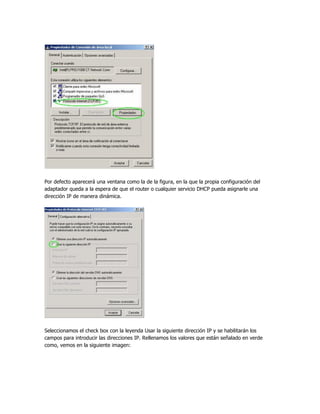 Por defecto aparecerá una ventana como la de la figura, en la que la propia configuración del
adaptador queda a la espera de que el router o cualquier servicio DHCP pueda asignarle una
dirección IP de manera dinámica.




Seleccionamos el check box con la leyenda Usar la siguiente dirección IP y se habilitarán los
campos para introducir las direcciones IP. Rellenamos los valores que están señalado en verde
como, vemos en la siguiente imagen:
 