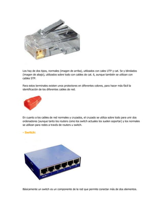 Los hay de dos tipos, normales (imagen de arriba), utilizados con cales UTP y cat. 5e y blindados
(imagen de abajo), utilizados sobre todo con cables de cat. 6, aunque también se utilizan con
cables STP.

Para estos terminales existen unos protectores en diferentes colores, para hacer más fácil la
identificación de los diferentes cables de red.




En cuanto a los cables de red normales y cruzados, el cruzado se utiliza sobre todo para unir dos
ordenadores (aunque tanto los routers como los switch actuales los suelen soportar) y los normales
se utilizan para redes a través de routers u switch.

- Switch:




Básicamente un switch es un componente de la red que permite conectar más de dos elementos.
 