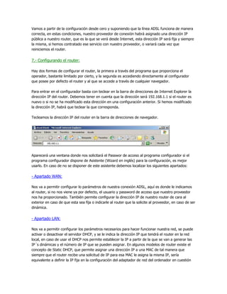 Vamos a partir de la configuración desde cero y suponiendo que la línea ADSL funciona de manera
correcta, en estas condiciones, nuestro proveedor de conexión habrá asignado una dirección IP
pública a nuestro router, que es la que se verá desde Internet, esta dirección IP será fija y siempre
la misma, si hemos contratado ese servicio con nuestro proveedor, o variará cada vez que
reiniciemos el router.


7.- Configurando el router:

Hay dos formas de configurar el router, la primera a través del programa que proporciona el
operador, bastante limitado por cierto, y la segunda es accediendo directamente al configurador
que posee por defecto el router y al que se accede a través de cualquier navegador.

Para entrar en el configurador basta con teclear en la barra de direcciones de Internet Explorer la
dirección IP del router. Debemos tener en cuenta que la dirección será 192.168.1.1 si el router es
nuevo o si no se ha modificado esta dirección en una configuración anterior. Si hemos modificado
la dirección IP, habrá que teclear la que corresponda.

Tecleamos la dirección IP del router en la barra de direcciones de navegador.




Aparecerá una ventana donde nos solicitará el Passwor de acceso al programa configurador si el
programa configurador dispone de Asistente (Wizard en inglés) para la configuración, es mejor
usarlo. En caso de no se disponer de este asistente debemos localizar los siguientes apartados:

- Apartado WAN:

Nos va a permitir configurar lo parámetros de nuestra conexión ADSL, aquí es donde le indicamos
al router, si no nos viene ya por defecto, el usuario y password de acceso que nuestro proveedor
nos ha proporcionado. También permite configurar la dirección IP de nuestro router de cara al
exterior en caso de que esta sea fija o indicarle al router que la solicite al proveedor, en caso de ser
dinámica.


- Apartado LAN:

Nos va a permitir configurar los parámetros necesarios para hacer funcionar nuestra red, se puede
activar o desactivar el servidor DHCP, y se le indica la dirección IP que tendrá el router en la red
local, en caso de usar el DHCP nos permite establecer la IP a partir de la que se van a generar las
IP´s dinámicas y el número de IP que se pueden asignar. En algunos modelos de router existe el
concepto de Static DHCP, que permite asignar una dirección IP a una MAC de tal manera que
siempre que el router recibe una solicitud de IP para esa MAC le asigna la misma IP, sería
equivalente a definir la IP fija en la configuración del adaptador de red del ordenador en cuestión
 