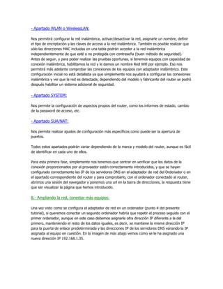 - Apartado WLAN o WirelessLAN:

Nos permitirá configurar la red inalámbrica, activar/desactivar la red, asignarle un nombre, definir
el tipo de encriptación y las claves de acceso a la red inalámbrica. También es posible realizar que
sólo las direcciones MAC incluidas en una tabla podrán acceder a la red inalámbrica
independientemente de que esté o no protegida con contraseña (buen método de seguridad).
Antes de seguir, y para poder realizar las pruebas oportunas, si tenemos equipos con capacidad de
conexión inalámbrica, habilitamos la red y le damos un nombre Red Wifi por ejemplo. Eso nos
permitirá más adelante comprobar las conexiones de los equipos con adaptador inalámbrico. Este
configuración inicial no está detallada ya que simplemente nos ayudará a configurar las conexiones
inalámbrica y ver que la red es detectada, dependiendo del modelo y fabricante del router se podrá
después habilitar un sistema adicional de seguridad.


- Apartado SYSTEM:

Nos permite la configuración de aspectos propios del router, como los informes de estado, cambio
de la password de acceso, etc.

- Apartado SUA/NAT:

Nos permite realizar ajustes de configuración más específicos como puede ser la apertura de
puertos.

Todos estos apartados podrán variar dependiendo de la marca y modelo del router, aunque es fácil
de identificar en cada uno de ellos.

Para esta primera fase, simplemente nos tenemos que centrar en verificar que los datos de la
conexión proporcionados por el proveedor estén correctamente introducidos, y que se hayan
configurado correctamente las IP de los servidores DNS en el adaptador de red del Ordenador o en
el apartado correspondiente del router y para comprobarlo, con el ordenador conectado al router,
abrimos una sesión del navegador y ponemos una url en la barra de direcciones, la respuesta tiene
que ser visualizar la página que hemos introducido.

8.- Ampliando la red, conectar más equipos:

Una vez visto como se configura el adaptador de red en un ordenador (punto 4 del presente
tutorial), si queremos conectar un segundo ordenador habría que repetir el proceso seguido con el
primer ordenador, aunque en este caso debemos asignarle otra dirección IP diferente a la del
primero, manteniendo el resto de los datos iguales, es decir, se mantiene la misma dirección IP
para la puerta de enlace predeterminada y las direcciones IP de los servidores DNS variando la IP
asignada al equipo en cuestión. En la imagen de más abajo vemos como se le ha asignado una
nueva dirección IP 192.168.1.35.
 