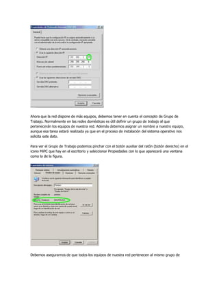 Ahora que la red dispone de más equipos, debemos tener en cuenta el concepto de Grupo de
Trabajo. Normalmente en las redes domésticas es útil definir un grupo de trabajo al que
pertenecerán los equipos de nuestra red. Además debemos asignar un nombre a nuestro equipo,
aunque esa tarea estará realizada ya que en el proceso de instalación del sistema operativo nos
solicita este dato.

Para ver el Grupo de Trabajo podemos pinchar con el botón auxiliar del ratón (botón derecho) en el
icono MiPC que hay en el escritorio y seleccionar Propiedades con lo que aparecerá una ventana
como la de la figura.




Debemos asegurarnos de que todos los equipos de nuestra red pertenecen al mismo grupo de
 