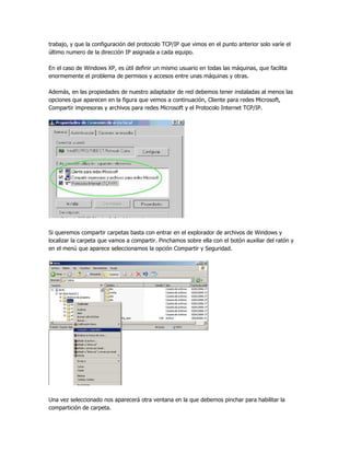 trabajo, y que la configuración del protocolo TCP/IP que vimos en el punto anterior solo varíe el
último numero de la dirección IP asignada a cada equipo.

En el caso de Windows XP, es útil definir un mismo usuario en todas las máquinas, que facilita
enormemente el problema de permisos y accesos entre unas máquinas y otras.

Además, en las propiedades de nuestro adaptador de red debemos tener instaladas al menos las
opciones que aparecen en la figura que vemos a continuación, Cliente para redes Microsoft,
Compartir impresoras y archivos para redes Microsoft y el Protocolo Internet TCP/IP.




Si queremos compartir carpetas basta con entrar en el explorador de archivos de Windows y
localizar la carpeta que vamos a compartir. Pinchamos sobre ella con el botón auxiliar del ratón y
en el menú que aparece seleccionamos la opción Compartir y Seguridad.




Una vez seleccionado nos aparecerá otra ventana en la que debemos pinchar para habilitar la
compartición de carpeta.
 