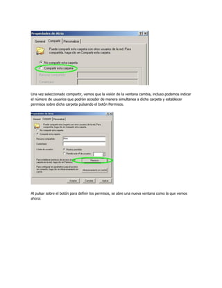 Una vez seleccionado compartir, vemos que la visión de la ventana cambia, incluso podemos indicar
el número de usuarios que podrán acceder de manera simultanea a dicha carpeta y establecer
permisos sobre dicha carpeta pulsando el botón Permisos.




Al pulsar sobre el botón para definir los permisos, se abre una nueva ventana como la que vemos
ahora:
 