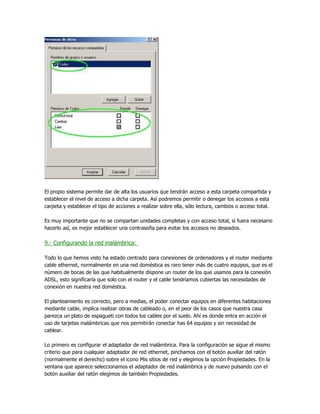 El propio sistema permite dar de alta los usuarios que tendrán acceso a esta carpeta compartida y
establecer el nivel de acceso a dicha carpeta. Así podremos permitir o denegar los accesos a esta
carpeta y establecer el tipo de acciones a realizar sobre ella, sólo lectura, cambios o acceso total.

Es muy importante que no se compartan unidades completas y con acceso total, si fuera necesario
hacerlo así, es mejor establecer una contraseña para evitar los accesos no deseados.

9.- Configurando la red inalámbrica:

Todo lo que hemos visto ha estado centrado para conexiones de ordenadores y el router mediante
cable ethernet, normalmente en una red doméstica es raro tener más de cuatro equipos, que es el
número de bocas de las que habitualmente dispone un router de los que usamos para la conexión
ADSL, esto significaría que solo con el router y el cable tendríamos cubiertas las necesidades de
conexión en nuestra red doméstica.

El planteamiento es correcto, pero a medias, el poder conectar equipos en diferentes habitaciones
mediante cable, implica realizar obras de cableado o, en el peor de los casos que nuestra casa
parezca un plato de espagueti con todos los cables por el suelo. Ahí es donde entra en acción el
uso de tarjetas inalámbricas que nos permitirán conectar has 64 equipos y sin necesidad de
cablear.

Lo primero es configurar el adaptador de red inalámbrica. Para la configuración se sigue el mismo
criterio que para cualquier adaptador de red ethernet, pinchamos con el botón auxiliar del ratón
(normalmente el derecho) sobre el icono Mis sitios de red y elegimos la opción Propiedades. En la
ventana que aparece seleccionamos el adaptador de red inalámbrica y de nuevo pulsando con el
botón auxiliar del ratón elegimos de también Propiedades.
 