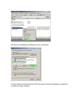 Esto hace que se despliegue la pantalla que vemos a continuación




en la que elegiremos Protocolo Internet TCP/IP para pulsar el botón de propiedades y accederemos
a configurar los datos necesarios
 