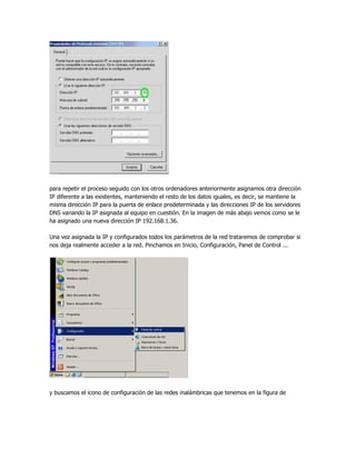 para repetir el proceso seguido con los otros ordenadores anteriormente asignamos otra dirección
IP diferente a las existentes, manteniendo el resto de los datos iguales, es decir, se mantiene la
misma dirección IP para la puerta de enlace predeterminada y las direcciones IP de los servidores
DNS variando la IP asignada al equipo en cuestión. En la imagen de más abajo vemos como se le
ha asignado una nueva dirección IP 192.168.1.36.

Una vez asignada la IP y configurados todos los parámetros de la red trataremos de comprobar si
nos deja realmente acceder a la red. Pinchamos en Inicio, Configuración, Panel de Control ...




y buscamos el icono de configuración de las redes inalámbricas que tenemos en la figura de
 