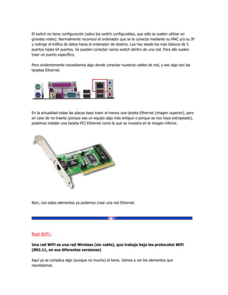 El switch no tiene configuración (salvo los switch configurables, que sólo se suelen utilizar en
grandes redes). Normalmente reconoce el ordenador que se le conecta mediante su MAC y/o su IP
y redirige el tráfico de datos hacia el ordenador de destino. Los hay desde los más básicos de 5
puertos hasta 64 puertos. Se pueden conectar varios switch dentro de una red. Para ello suelen
traer un puerto específico.

Pero evidentemente necesitamos algo donde conectar nuestros cables de red, y ese algo son las
tarjetas Ethernet.




En la actualidad todas las placas base traen al menos una tarjeta Ethernet (imagen superior), pero
en caso de no traerla (porque sea un equipo algo más antiguo o porque se nos haya estropeado),
podemos instalar una tarjeta PCI Ethernet como la que se muestra en la imagen inferior.




Bien, con estos elementos ya podemos crear una red Ethernet.




Red WiFi:

Una red WiFi es una red Wireless (sin cable), que trabaja bajo los protocolos WiFi
(802.11, en sus diferentes versiones)

Aquí ya se complica algo (aunque no mucho) el tema. Vamos a ver los elementos que
necesitamos.
 