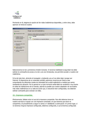 Pinchando en él, elegimos la opción de Ver redes Inalámbricas disponibles, y entre otras, debe
aparecer al menos la nuestra




Seleccionamos la red y pinchamos el botón Conectar. Si tenemos habilitada la seguridad nos debe
solicitar la contraseña de acceso a la red y una vez introducida, nos permitirá acceder a nuestra red
inalámbrica.

Si ha ido todo bien, abriendo el navegador y tecleando una url nos debe dejar navegar por
Internet. Si disponemos de un ordenador portátil, podremos movernos por toda la casa
comprobando los diferentes niveles de intensidad de la señal inalámbrica a medida que vamos
cambiando de ubicación. Por lo general en un piso normal la señal debe ser excelente o muy buena
en todas las habitaciones de la vivienda, además es posible que nuestro adaptador de red localice
más redes inalámbricas en su radio de acción que, si estuvieran bien configuradas, nos deberían
solicitar contraseña para conectar con ellas.


10.- Impresora compartida:

Efectivamente, faltaba incluir el uso de la impresora compartida. Para ello debemos tener en
nuestra red local un equipo con una impresora conectada y lo que tenemos que hacer es
compartirla y el procedimiento a seguir lo vamos a ir detallando a continuación. En primer lugar, sí
no tenemos ninguna impresora configurada, debemos configurarla, si ya la tenemos configurada
 