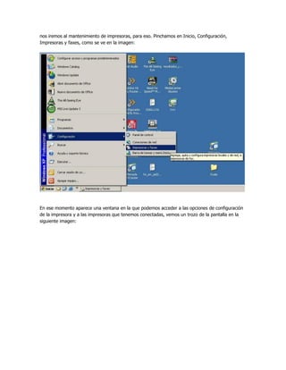nos iremos al mantenimiento de impresoras, para eso. Pinchamos en Inicio, Configuración,
Impresoras y faxes, como se ve en la imagen:




En ese momento aparece una ventana en la que podemos acceder a las opciones de configuración
de la impresora y a las impresoras que tenemos conectadas, vemos un trozo de la pantalla en la
siguiente imagen:
 