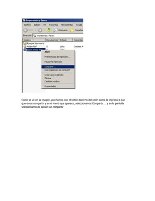 Como se ve en la imagen, pinchamos con el botón derecho del ratón sobre la impresora que
queremos compartir y en el menú que aparece, seleccionamos Compartir…. y en la pantalla
seleccionamos la opción de compartir
 