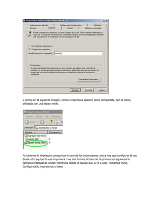 y vemos en la siguiente imagen, como la impresora aparece como compartida, con la mano,
señalada con una elipse verde.




Ya tenemos la impresora compartida en uno de los ordenadores, ahora hay que configurar el uso
desde otro equipo de esa impresora. Hay dos formas de hacerlo, la primera es siguiendo la
operativa habitual de Añadir impresora desde el equipo que la va a usar. Pulsamos Inicio,
Configuración, Impresoras y faxes
 