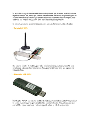En la actualidad la gran mayoría de los ordenadores portátiles que se venden llevan incluida una
tarjeta de conexión Wifi, tarjeta que también incluyen muchas placas base de gama alta, pero en
aquellos ordenadores que no incluyen este tipo de tarjetas necesitamos instalar una para poder
establecer una conexión Wifi, y por lo tanto crear una red bajo este protocolo.

En primer lugar veamos los elementos de conexión que necesitamos en nuestro ordenador:

- Tarjeta PCI WiFi:




Hay bastante variedad de modelos, pero todos tienen en común que utilizan un slot PCI para
conectarse al ordenador. Es el sistema más eficaz, pero también es el único que requiere una
instalación física.

- Adaptador USB WiFi:




Si en tarjetas PCI WiFi hay una grán cantidad de modelos, en adaptadores USB WiFi hay más aun.
Se emplea muchísimo por su gran comodidad (no necesita instalación física, sólo conectar a un
puerto USB e instalar los drivers) y además se puede utilizar en más de un ordenador
 