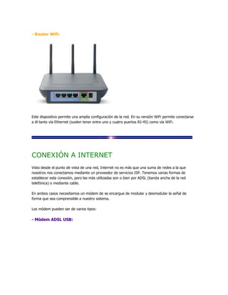 - Router Wifi:




Este dispositivo permite una amplia configuración de la red. En su versión WiFi permite conectarse
a él tanto vía Ethernet (suelen tener entre uno y cuatro puertos RJ-45) como vía WiFi.




CONEXIÓN A INTERNET
Visto desde el punto de vista de una red, Internet no es más que una suma de redes a la que
nosotros nos conectamos mediante un proveedor de servicios ISP. Tenemos varias formas de
establecer esta conexión, pero las más utilizadas son o bien por ADSL (banda ancha de la red
telefónica) o mediante cable.

En ambos casos necesitamos un módem de se encargue de modular y desmodular la señal de
forma que sea comprensible a nuestro sistema.

Los módem pueden ser de varios tipos:

- Módem ADSL USB:
 