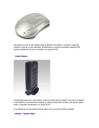 Este sistema ha sido el más utilizado hasta la aparición de la ADSL2+ cuando se trataba de
conectar a Internet un sólo ordenador. Normalmente se conecta al ordenador mediante USB
(aunque también los hay que se conectan a un puerto RJ-45).



- Cable Módem:




Prácticamente igual que el caso anterior, solo que en este caso la entrada en vez de ser mediante
la red telefónica es directamente mediante un cable de transmisión de datos. Este tipo de móden
suele ir conectado normalmente a un puerto RJ-45.

Es el utilizado por los proveedores ISP de cable, como es el caso de ONO en España.

- Módem - Router ADSL:
 