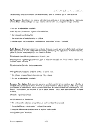 Facultad de Filosofía, Letras y Ciencias de la Educación


La velocidad y longitud del tendido son otros factores a tener en cuenta el tipo de cable a utilizar.


Par Trenzado.- Consiste en dos hilos de cobre trenzado, aislados de forma independiente y trenzados
entre sí. El par está cubierto por una capa aislante externa. Entre sus principales ventajas tenemos:



+ Es una tecnología bien estudiada
+ No requiere una habilidad especial para instalación
+ La instalación es rápida y fácil
+ La emisión de señales al exterior es mínima.
+ Ofrece alguna inmunidad frente a interferencias, modulación cruzada y corrosión.

Cable Coaxial.- Se compone de un hilo conductor de cobre envuelto por una malla trenzada plana que
hace las funciones de tierra. entre el hilo conductor y la malla hay una capa gruesa de material aislante,
y todo el conjunto está protegido por una cobertura externa.

El cable está disponible en dos espesores: grueso y fino.

El cable grueso soporta largas distancias, pero es más caro. El cable fino puede ser más práctico para
conectar puntos cercanos.

El cable coaxial ofrece las siguientes ventajas:



+ Soporta comunicaciones en banda ancha y en banda base.
+ Es útil para varias señales, incluyendo voz, video y datos.
+ Es una tecnología bien estudiada.

Conexión fibra óptica.- Esta conexión es cara, permite transmitir la información a gran velocidad e
impide la intervención de las líneas. Como la señal es transmitida a través de luz, existen muy pocas
posibilidades de interferencias eléctrica o emisión de señal. El cable consta de dos núcleos ópticos, uno
interno y otro externo, que refractan la luz de forma distinta. La fibra está encapsulada en un cable
protector .

Ofrece las siguientes ventajas:


+ Alta velocidad de transmisión
+ No emite señales eléctricas o magnéticas, lo cual redunda en la seguridad
+ Inmunidad frente a interferencias y modulación cruzada.
+ Mayor economía que el cable coaxial en algunas instalaciones.
+ Soporta mayores distancias


Redes de Computadoras                               10
                                                   BANS
 