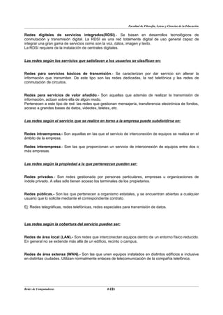 Facultad de Filosofía, Letras y Ciencias de la Educación


Redes digitales de servicios integrados(RDSI).- Se basan en desarrollos tecnológicos de
conmutación y transmisión digital. La RDSI es una red totalmente digital de uso general capaz de
integrar una gran gama de servicios como son la voz, datos, imagen y texto.
La RDSI requiere de la instalación de centrales digitales.


Las redes según los servicios que satisfacen a los usuarios se clasifican en:


Redes para servicios básicos de transmisión.- Se caracterizan por dar servicio sin alterar la
información que transmiten. De este tipo son las redes dedicadas, la red telefónica y las redes de
conmutación de circuitos.


Redes para servicios de valor añadido.- Son aquellas que además de realizar la transmisión de
información, actúan sobre ella de algún modo.
Pertenecen a este tipo de red: las redes que gestionan mensajería, transferencia electrónica de fondos,
acceso a grandes bases de datos, videotex, teletex, etc.


Las redes según el servicio que se realice en torno a la empresa puede subdividirse en:


Redes intraempresa.- Son aquellas en las que el servicio de interconexión de equipos se realiza en el
ámbito de la empresa.

Redes interempresa.- Son las que proporcionan un servicio de interconexión de equipos entre dos o
más empresas.


Las redes según la propiedad a la que pertenezcan pueden ser:


Redes privadas.- Son redes gestionada por personas particulares, empresas u organizaciones de
índole privado. A ellas sólo tienen acceso los terminales de los propietarios.


Redes públicas.- Son las que pertenecen a organismo estatales, y se encuentran abiertas a cualquier
usuario que lo solicite mediante el correspondiente contrato.

Ej: Redes telegráficas, redes telefónicas, redes especiales para transmisión de datos.



Las redes según la cobertura del servicio pueden ser:


Redes de área local (LAN).- Son redes que interconectan equipos dentro de un entorno físico reducido.
En general no se extiende más allá de un edificio, recinto o campus.


Redes de área extensa (WAN).- Son las que unen equipos instalados en distintos edificios e inclusive
en distintas ciudades. Utilizan normalmente enlaces de telecomunicación de la compañía telefónica.




Redes de Computadoras                              12
                                                  BANS
 