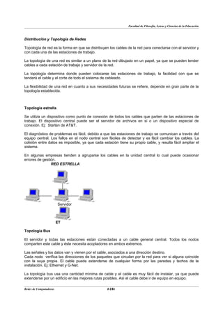 Facultad de Filosofía, Letras y Ciencias de la Educación



Distribución y Topología de Redes

Topología de red es la forma en que se distribuyen los cables de la red para conectarse con el servidor y
con cada una de las estaciones de trabajo.

La topología de una red es similar a un plano de la red dibujado en un papel, ya que se pueden tender
cables a cada estación de trabajo y servidor de la red.

La topología determina donde pueden colocarse las estaciones de trabajo, la facilidad con que se
tenderá el cable y el corte de todo el sistema de cableado.

La flexibilidad de una red en cuanto a sus necesidades futuras se refiere, depende en gran parte de la
topología establecida.



Topología estrella

Se utiliza un dispositivo como punto de conexión de todos los cables que parten de las estaciones de
trabajo. El dispositivo central puede ser el servidor de archivos en sí o un dispositivo especial de
conexión. Ej: Starlan de AT&T.

El diagnóstico de problemas es fácil, debido a que las estaciones de trabajo se comunican a través del
equipo central. Los fallos en el nodo central son fáciles de detectar y es fácil cambiar los cables. La
colisión entre datos es imposible, ya que cada estación tiene su propio cable, y resulta fácil ampliar el
sistema.

En algunas empresas tienden a agruparse los cables en la unidad central lo cual puede ocasionar
errores de gestión.
                RED ESTRELLA




                        Servidor



                        ET

Topología Bus

El servidor y todas las estaciones están conectadas a un cable general central. Todos los nodos
comparten este cable y éste necesita acopladores en ambos extremos.

Las señales y los datos van y vienen por el cable, asociados a una dirección destino.
Cada nodo verifica las direcciones de los paquetes que circulan por la red para ver si alguna coincide
con la suya propia. El cable puede extenderse de cualquier forma por las paredes y techos de la
instalación. Ej: Ethernet y G-Net.

La topología bus usa una cantidad mínima de cable y el cable es muy fácil de instalar, ya que puede
extenderse por un edificio en las mejores rutas posibles. Así el cable debe ir de equipo en equipo.

Redes de Computadoras                             14
                                                 BANS
 