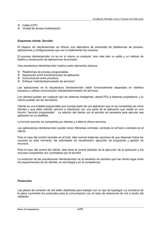 Facultad de Filosofía, Letras y Ciencias de la Educación


 Cable (UTP)
 Unidad de acceso multiestación



Esquemas cliente- Servidor

El objetivo de cliente/servidor es ofrecer una alternativa de diversidad de plataformas de proceso,
aplicaciones y configuraciones que van a implementar los usuarios.

El proceso cliente/servidor no es en sí mismo un producto, sino más bien un estilo y un método de
diseño y construcción de aplicaciones de proceso.

Una arquitectura cliente/servidor implica cuatro elementos básicos:

   Plataformas de proceso programables
   Separación entre función/proceso de aplicación
   Comunicación entre procesos
   Enfoque “solicitante/proveedor de servicios”

Las aplicaciones en la arquitectura cliente/servidor están funcionalmente separadas en distintos
procesos y utilizan comunicación solicitante/proveedor de servicios.

Los clientes pueden ser cualquier tipo de sistemas inteligentes, desde PCs a sistemas propietarios, y lo
mismo pueden ser los servidores.

Cliente es una entidad programable que maneja parte de una aplicación que no es compartida por otros
clientes y que debe solicitar servicio e interactuar con una parte de la aplicación que reside en una
función “servidor programable”. La relación del cliente con el servidor es necesaria para ejecutar esa
aplicación en su totalidad.

La función servidor es compartida por clientes y a ellos le ofrece servicios.

Las aplicaciones cliente/servidor pueden tener diferentes controles: centrado en el host o centrado en el
cliente.

Para el caso del control centrado en el host, éste conoce todas las opciones de que disponen todos los
usuarios en todo momento, las actividades de visualización, ejecución de programas y gestión de
recursos.

Para el caso del control del cliente, éste tiene el control absoluto de la ejecución de la aplicación y los
recursos compartidos son controlados por el servidor.

La evolución de las arquitecturas cliente/servidor es el resultado de cambios que han tenido lugar entre
los requerimientos de los clientes, en tecnología y en la competencia.




Protocolos


Las placas de conexión de red están diseñadas para trabajar con un tipo de topología. La circuitería de
la placa suministra los protocolos para la comunicación con el resto de estaciones de red a través del
cableado.



Redes de Computadoras                               17
                                                   BANS
 