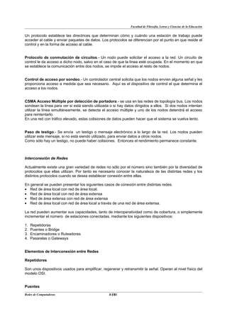 Facultad de Filosofía, Letras y Ciencias de la Educación


Un protocolo establece las directrices que determinan cómo y cuándo una estación de trabajo puede
acceder al cable y enviar paquetes de datos. Los protocolos se diferencian por el punto en que reside el
control y en la forma de acceso al cable.


Protocolo de conmutación de circuitos.- Un nodo puede solicitar el acceso a la red. Un circuito de
control le da acceso a dicho nodo, salvo en el caso de que la línea esté ocupada. En el momento en que
se establece la comunicación entre dos nodos, se impide el acceso al resto de nodos.


Control de acceso por sondeo.- Un controlador central solicita que los nodos envíen alguna señal y les
proporciona acceso a medida que sea necesario. Aquí es el dispositivo de control el que determina el
acceso a los nodos.


CSMA Acceso Múltiple por detección de portadora.- se usa en las redes de topología bus. Los nodos
sondean la línea para ver si está siendo utilizada o si hay datos dirigidos a ellos. Si dos nodos intentan
utilizar la línea simultáneamente, se detecta el acceso múltiple y uno de los nodos detendrá el acceso
para reintentarlo.
En una red con tráfico elevado, estas colisiones de datos pueden hacer que el sistema se vuelva lento.


Paso de testigo.- Se envía un testigo o mensaje electrónico a lo largo de la red. Los nodos pueden
utilizar este mensaje, si no está siendo utilizado, para enviar datos a otros nodos.
Como sólo hay un testigo, no puede haber colisiones. Entonces el rendimiento permanece constante.



Interconexión de Redes

Actualmente existe una gran variedad de redes no sólo por el número sino también por la diversidad de
protocolos que ellas utilizan. Por tanto es necesario conocer la naturaleza de las distintas redes y los
distintos protocolos cuando se desea establecer conexión entre ellas.

En general se pueden presentar los siguientes casos de conexión entre distintas redes.
• Red de área local con red de área local.
• Red de área local con red de área extensa
• Red de área extensa con red de área extensa
• Red de área local con red de área local a través de una red de área extensa.

La red pueden aumentar sus capacidades, tanto de interoperatividad como de cobertura, o simplemente
incrementar el número de estaciones conectadas, mediante los siguientes dispositivos:

1.   Repetidoras
2.   Puentes o Bridge
3.   Encaminadores o Ruteadores
4.   Pasarelas o Gateways


Elementos de Interconexión entre Redes

Repetidores

Son unos dispositivos usados para amplificar, regenerar y retransmitir la señal. Operan al nivel físico del
modelo OSI.


Puentes

Redes de Computadoras                              18
                                                  BANS
 