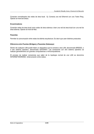 Facultad de Filosofía, Letras y Ciencias de la Educación



Conectan normalmente dos redes de área local. Ej: Conecta una red Ethernet con una Token Ring.
Operan al nivel de Enlace.


Encaminadores

Conectan redes de área local como redes de área extensa o bien una red de área local con una red de
área extensa. Operan al nivel de Red.


Pasarelas

Permiten la comunicación entre redes de distinta arquitectura. Es decir que usen distintos protocolos.


Diferencia entre Puentes (Bridges) y Pasarelas (Gateways)

Dentro de cualquier LAN puede haber un dispositivo que la conecte a otra LAN, denominado BRIDGE, o
a otro sistema operativo, denominado GATEWAY. Las conexiones con otro sistema operativo se
realizan generalmente con grandes computadoras o minicomputadoras.

El proceso de realizar conexiones que salen de la topología normal de una LAN se denomina
INTERNETWORKING (Interconexión entre redes).




Redes de Computadoras                              19
                                                  BANS
 